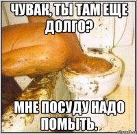 Чувак, ты там еще долго? Мне посуду надо помыть.