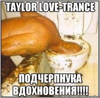 Taylor Love-Trance ПОДЧЕРПНУКА ВДОХНОВЕНИЯ!!!!