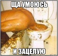 ща умоюсь и зацелую