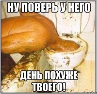 ну поверь у него день похуже твоего!