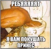 Ребяяяяят Я вам покушать принес