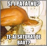 SI-I PATATNU? TE-AI SATURAT DE BAUT?