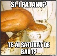 SI-I PATANU? TE-AI SATURAT DE BAUT?