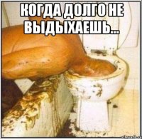 когда долго не выдыхаешь... 