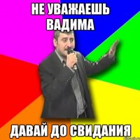 Не уважаешь Вадима ДАВАЙ ДО СВИДАНИЯ