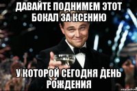 давайте поднимем этот бокал за ксению у которой сегодня день рождения