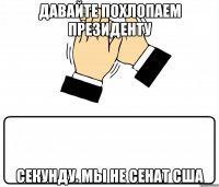 Давайте похлопаем Президенту Секунду. Мы не сенат США