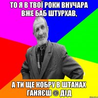 То я в твої роки внучара вже баб штурхав, А ти ще кобру в штанах ганяєш © ДІД