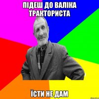 Підеш до Валіка тракториста Їсти не дам