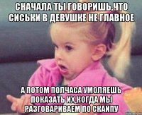 сначала ты говоришь,что сиськи в девушке не главное а потом полчаса умоляешь показать их,когда мы разговариваем по скайпу