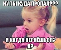 Ну ты куда пропал??? И кагда вернёшься? А?