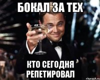 БОКАЛ ЗА ТЕХ КТО СЕГОДНЯ РЕПЕТИРОВАЛ