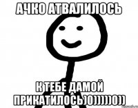 Ачко атвалилось К тебе дамой прикатилось)0)))))0))