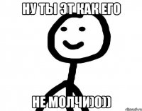 Ну ты эт как его Не молчи)0))