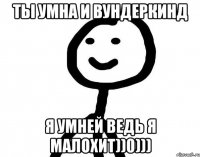 Ты умна и вундеркинд Я умней ведь я малохит))0)))