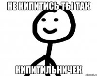 Не кипитись ты так Кипитильничек