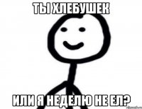 ТЫ ХЛЕБУШЕК ИЛИ Я НЕДЕЛЮ НЕ ЕЛ?