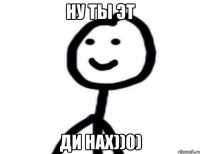 НУ ТЫ ЭТ ДИ НАХ))0)