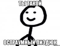 ТЫ ТАКОЙ ОСТРАУМНЫЙ ПИЗДЮК