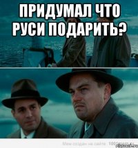 Придумал что Руси подарить? 