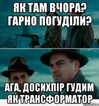 як там вчора? гарно погуділи? ага, досихпір гудим як трансформатор