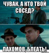 Чувак, а кто твой сосед? Пахомов, блеать!