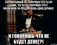 Ты приходишь ко, говоришь что ты из дома... Но ты не говоришь это с уважением, не предлагаешь даже дружбу. И говоришь что не будет денег?!