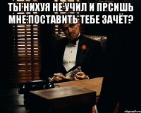 Ты нихуя не учил и прсишь мне поставить тебе зачёт? 