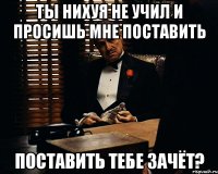 Ты нихуя не учил и просишь мне поставить поставить тебе зачёт?