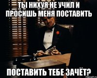 Ты нихуя не учил и просишь меня поставить поставить тебе зачёт?