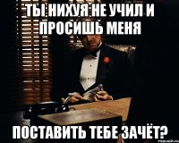 Ты нихуя не учил и просишь меня поставить тебе зачёт?