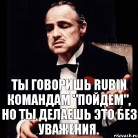 Ты говоришь Rubin командам "Пойдем", но ты делаешь это без уважения.