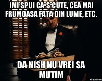 IMI SPUI CA-S CUTE, CEA MAI FRUMOASA FATA DIN LUME, ETC. DA NISH NU VREI SA MUTIM