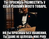 ты просишь разместить у себя рекламу моего товара, но ты просишь без уважения, ты даже не целуешь мне руку