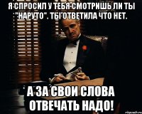 Я спросил у тебя смотришь ли ты "Наруто". Ты ответила что нет. А за свои слова отвечать надо!