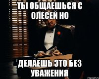 ты общаешься с олесей но делаешь это без уважения