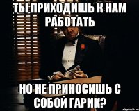 Ты приходишь к нам работать но не приносишь с собой гарик?