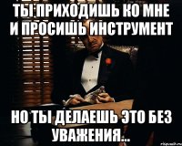 Ты приходишь ко мне и просишь инструмент но ты делаешь это без уважения...