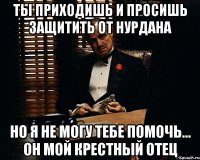 ты приходишь и просишь защитить от Нурдана но я не могу тебе помочь... он мой крестный отец