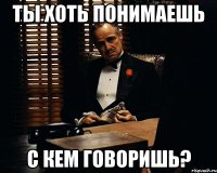 Ты хоть понимаешь с кем говоришь?