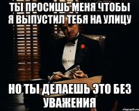 ты просишь меня чтобы я выпустил тебя на улицу но ты делаешь это без уважения