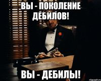 Вы - поколение дебилов! ВЫ - ДЕБИЛЫ!