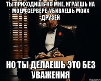 Ты приходишь ко мне, играешь на моем сервере, убиваешь моих друзей но ты делаешь это без уважения