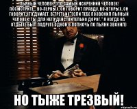 "Пьяный человек, это самый искренний человек! Посмотрите… Во-первых, он говорит правду. Во-вторых, он говорит что думает. В-третьих, если тебе позвонил пьяный человек, ты для него действительно дорог." я когда на отдыхе был подруге одной в полночь по пьяни звонил) но тыже Трезвый!