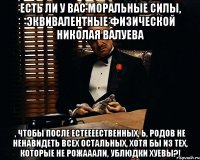 есть ли у вас моральные силы, эквивалентные физической николая валуева , чтобы после естеееественных, Ь, родов не ненавидеть всех остальных, хотя бы из тех, которые не рожааали, ублюдки хуевы?!