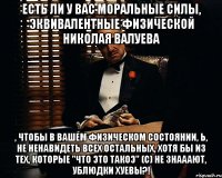 есть ли у вас моральные силы, эквивалентные физической николая валуева , чтобы в вашем физическом состоянии, Ь, не ненавидеть всех остальных, хотя бы из тех, которые "что это такоэ" (с) не знааают, ублюдки хуевы?!