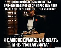 Я Максимильяно Карлионе. Ты приходишь в мой двор, и просишь меня выйти.Но ты делаешь это без уважения. И даже не думаешь сказать мне- ''пожалуйста''