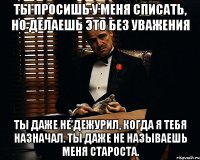 Ты просишь у меня списать, но делаешь это без уважения ты даже не дежурил, когда я тебя назначал. Ты даже не называешь меня Староста.