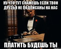 ну что тут скажешь если твои друзья не подписаны на нас платить будешь ты