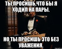 Ты просишь,что бы я ходил на пары. Но ты просишь это без уважения.